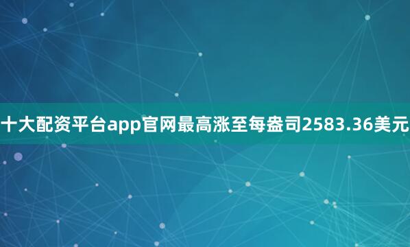 十大配资平台app官网最高涨至每盎司2583.36美元