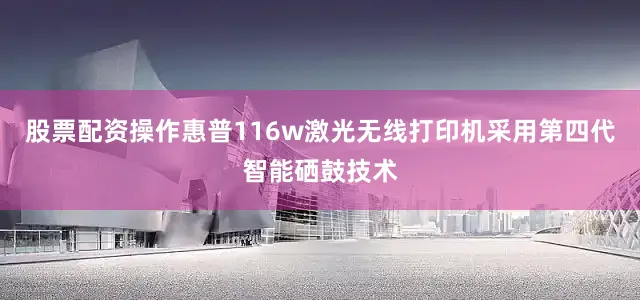 股票配资操作惠普116w激光无线打印机采用第四代智能硒鼓技术